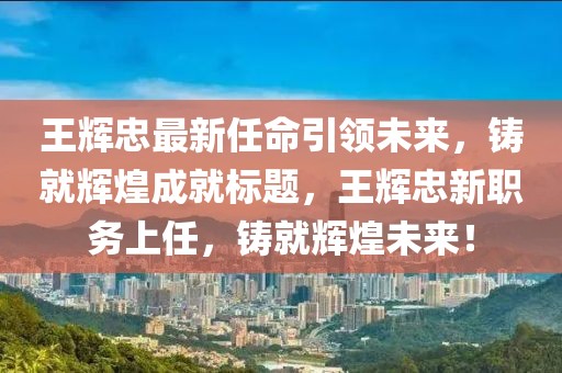 王辉忠最新任命引领未来，铸就辉煌成就标题，王辉忠新职务上任，铸就辉煌未来！