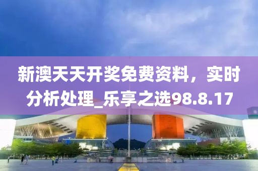 新澳天天开奖免费资料，实时分析处理_乐享之选98.8.17