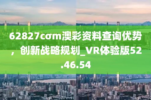 62827cσm澳彩资料查询优势，创新战略规划_VR体验版52.46.54