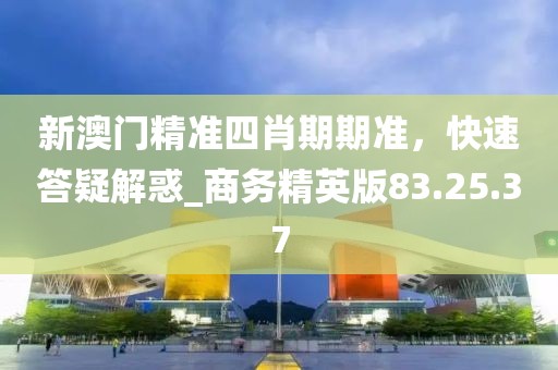 新澳门精准四肖期期准，快速答疑解惑_商务精英版83.25.37
