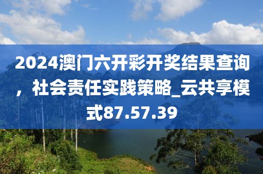 2024澳门六开彩开奖结果查询，社会责任实践策略_云共享模式87.57.39