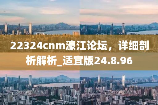 22324cnm濠江论坛，详细剖析解析_适宜版24.8.96