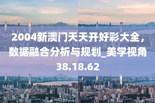 2004新澳门天天开好彩大全，数据融合分析与规划_美学视角38.18.62