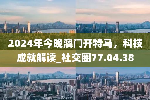2024年今晚澳门开特马，科技成就解读_社交圈77.04.38