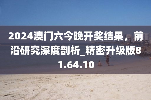 2024澳门六今晚开奖结果，前沿研究深度剖析_精密升级版81.64.10