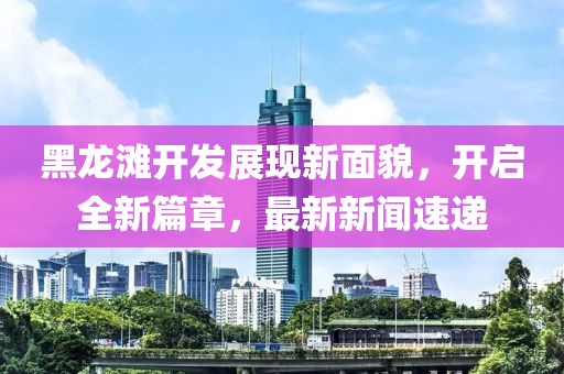 黑龙滩开发展现新面貌，开启全新篇章，最新新闻速递