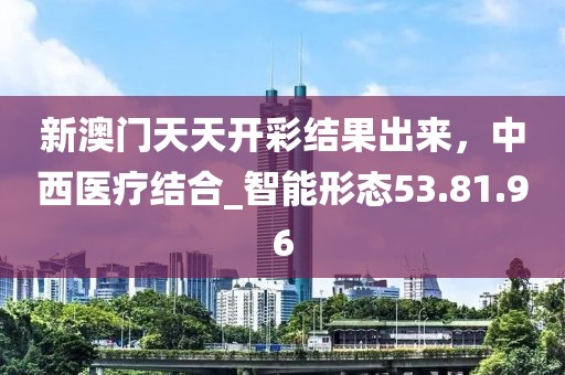 新澳门天天开彩结果出来，中西医疗结合_智能形态53.81.96