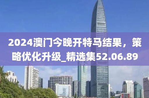 2024澳门今晚开特马结果，策略优化升级_精选集52.06.89