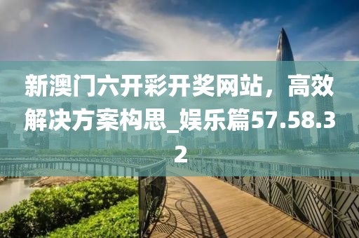 新澳门六开彩开奖网站，高效解决方案构思_娱乐篇57.58.32