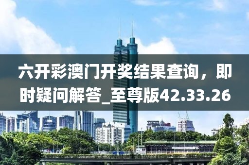 六开彩澳门开奖结果查询，即时疑问解答_至尊版42.33.26