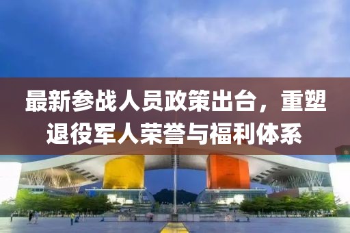 最新参战人员政策出台，重塑退役军人荣誉与福利体系