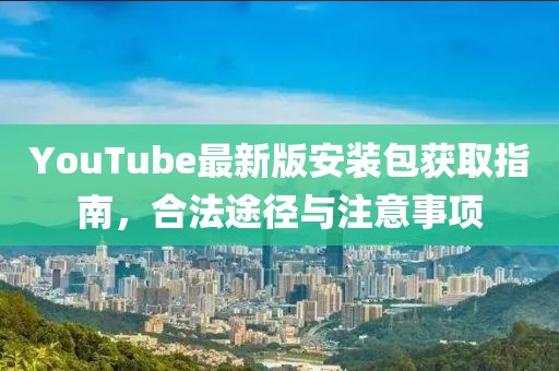 YouTube最新版安装包获取指南，合法途径与注意事项