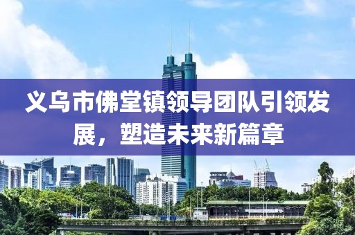 义乌市佛堂镇领导团队引领发展，塑造未来新篇章