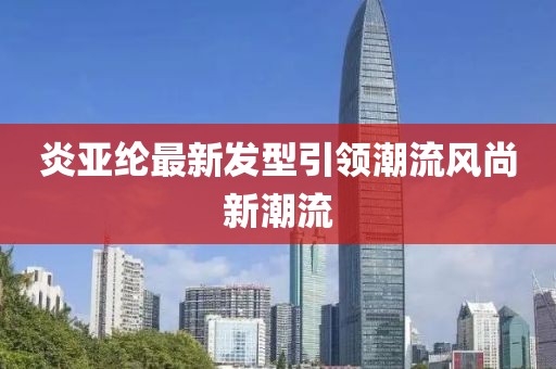 炎亚纶最新发型引领潮流风尚新潮流