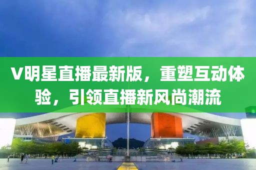 V明星直播最新版，重塑互动体验，引领直播新风尚潮流