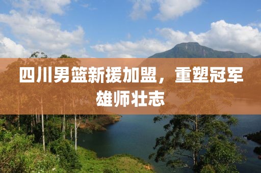 四川男篮新援加盟，重塑冠军雄师壮志