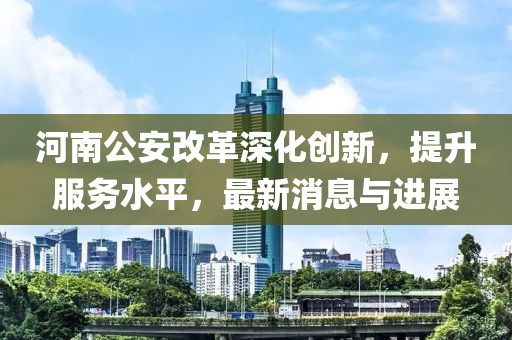 河南公安改革深化创新，提升服务水平，最新消息与进展