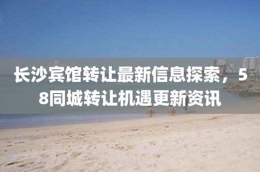 长沙宾馆转让最新信息探索，58同城转让机遇更新资讯