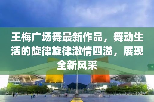 王梅广场舞最新作品，舞动生活的旋律旋律激情四溢，展现全新风采