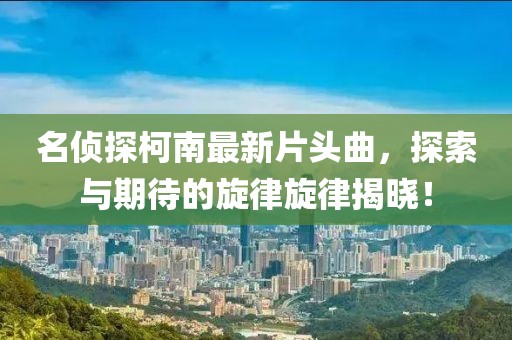 名侦探柯南最新片头曲，探索与期待的旋律旋律揭晓！