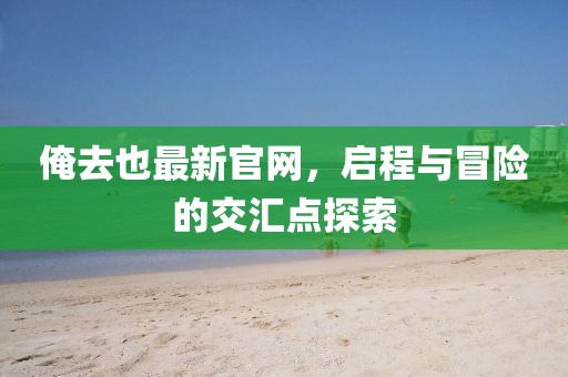 俺去也最新官网，启程与冒险的交汇点探索