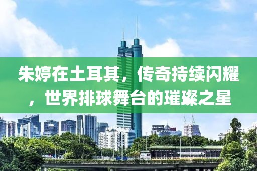 朱婷在土耳其，传奇持续闪耀，世界排球舞台的璀璨之星