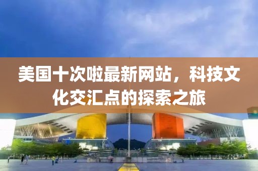 美国十次啦最新网站，科技文化交汇点的探索之旅