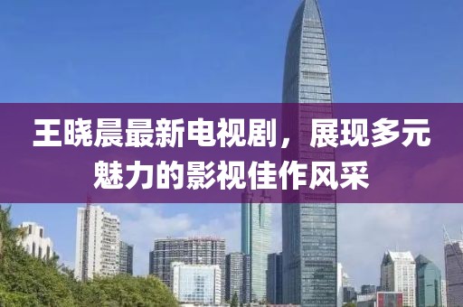 王晓晨最新电视剧，展现多元魅力的影视佳作风采
