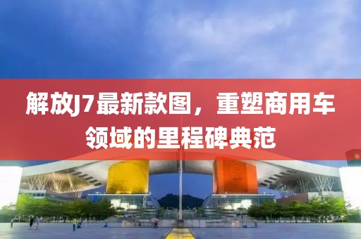 解放J7最新款图，重塑商用车领域的里程碑典范