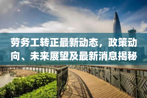 劳务工转正最新动态，政策动向、未来展望及最新消息揭秘