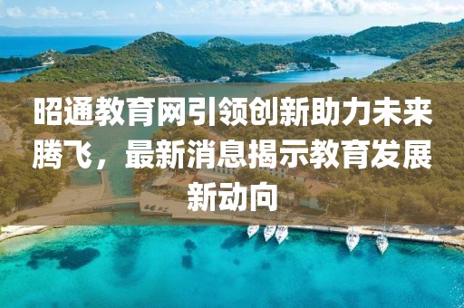 昭通教育网引领创新助力未来腾飞，最新消息揭示教育发展新动向