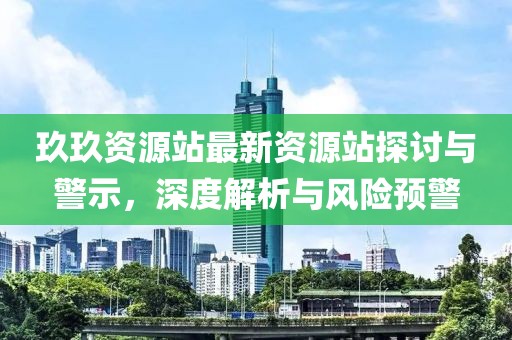 玖玖资源站最新资源站探讨与警示，深度解析与风险预警