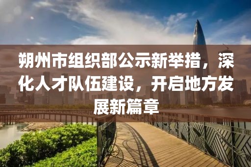 朔州市组织部公示新举措，深化人才队伍建设，开启地方发展新篇章