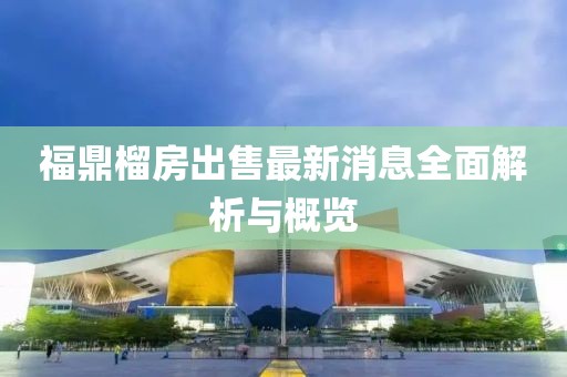 福鼎榴房出售最新消息全面解析与概览