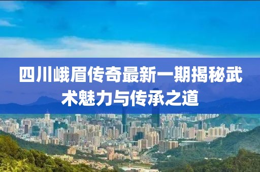 四川峨眉传奇最新一期揭秘武术魅力与传承之道