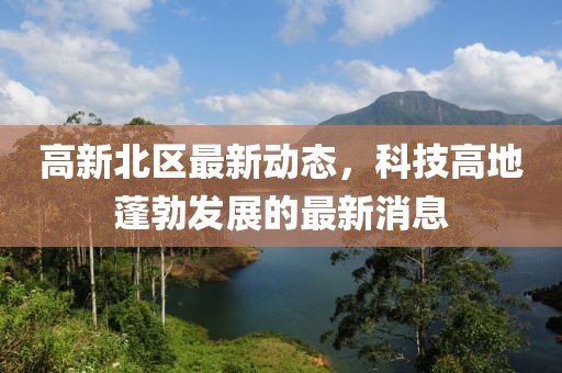 高新北区最新动态，科技高地蓬勃发展的最新消息
