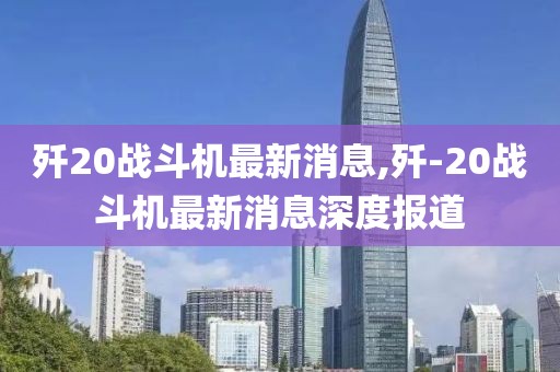 歼20战斗机最新消息,歼-20战斗机最新消息深度报道