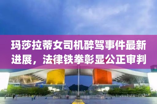 玛莎拉蒂女司机醉驾事件最新进展，法律铁拳彰显公正审判
