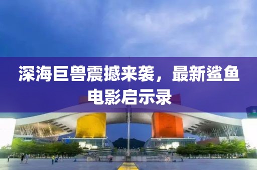 深海巨兽震撼来袭，最新鲨鱼电影启示录